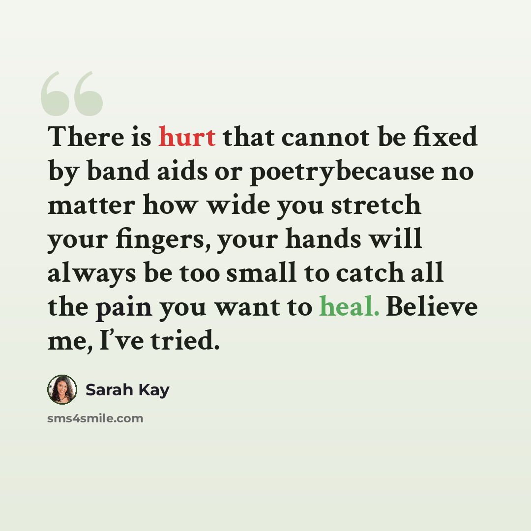 “There is hurt that cannot be fixed by band aids or poetrybecause no matter how wide you stretch your fingers, your hands will always be too small to catch all the pain you want to heal. Believe me, I’ve tried.” quote by Sarah Kay