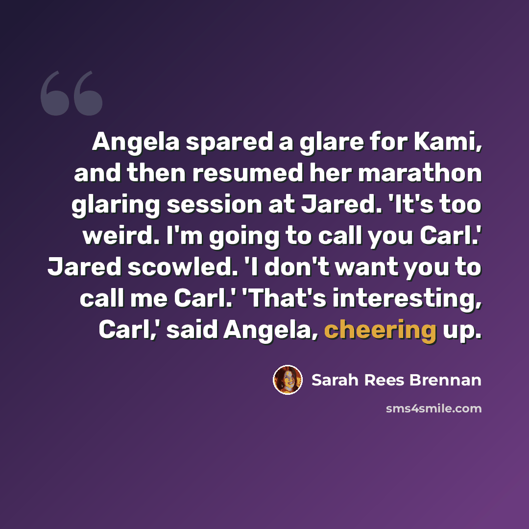 “Angela spared a glare for Kami, and then resumed her marathon glaring session at Jared. 'It's too weird. I'm going to call you Carl.' Jared scowled. 'I don't want you to call me Carl.' 'That's interesting, Carl,' said Angela, cheering up.” quote by Sarah Rees Brennan