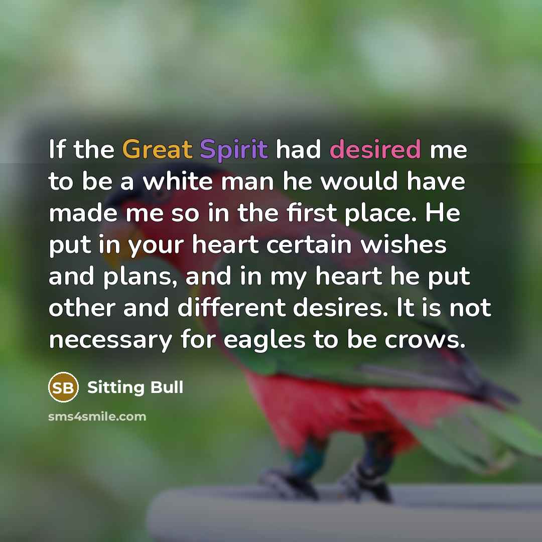 “If the Great Spirit had desired me to be a white man he would have made me so in the first place. He put in your heart certain wishes and plans, and in my heart he put other and different desires. It is not necessary for eagles to be crows.” quote by Sitting Bull