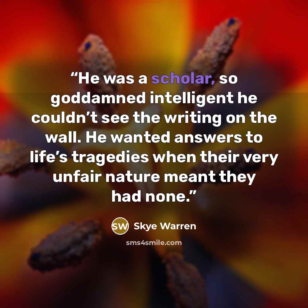 “He was a scholar, so goddamned intelligent he couldn’t see the writing on the wall. He wanted answers to life’s tragedies when their very unfair nature meant they had none.” quote by Skye Warren