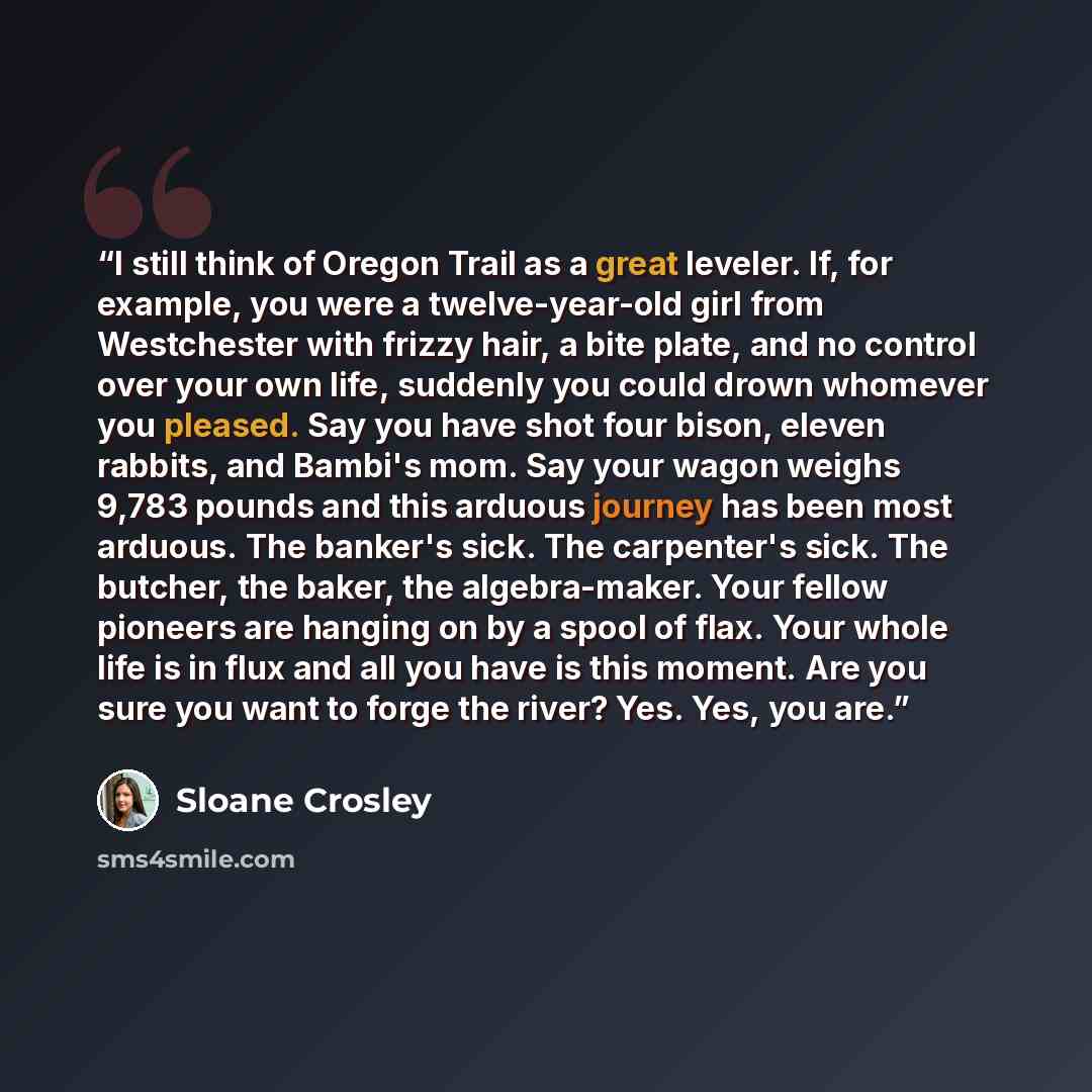 “I still think of Oregon Trail as a great leveler. If, for example, you were a twelve-year-old girl from Westchester with frizzy hair, a bite plate, and no control over your own life, suddenly you could drown whomever you pleased. Say you have shot four bison, eleven rabbits, and Bambi's mom. Say…” quote by Sloane Crosley