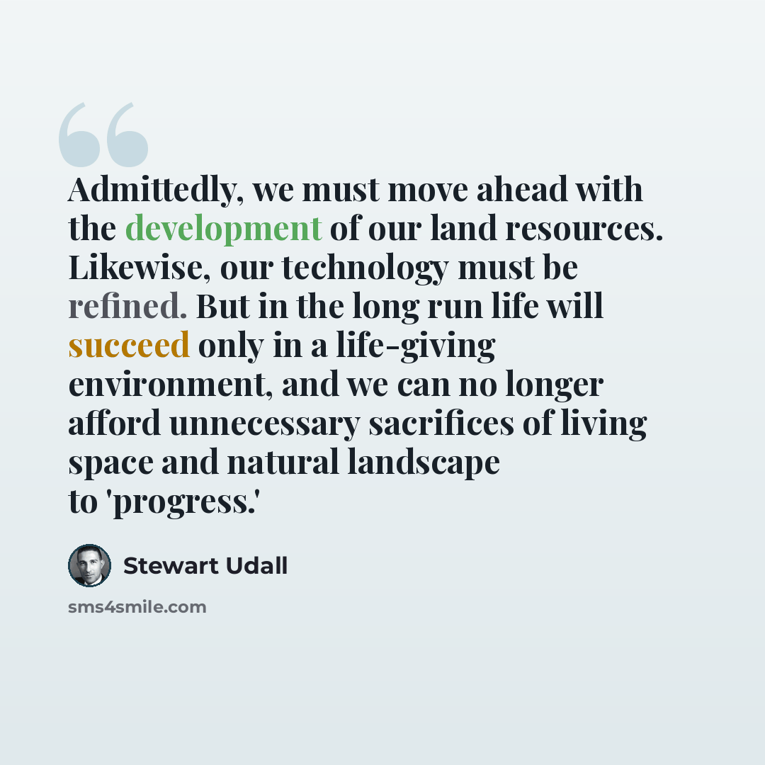 “Admittedly, we must move ahead with the development of our land resources. Likewise, our technology must be refined. But in the long run life will succeed only in a life-giving environment, and we can no longer afford unnecessary sacrifices of living space and natural landscape to 'progress.'” quote by Stewart Udall