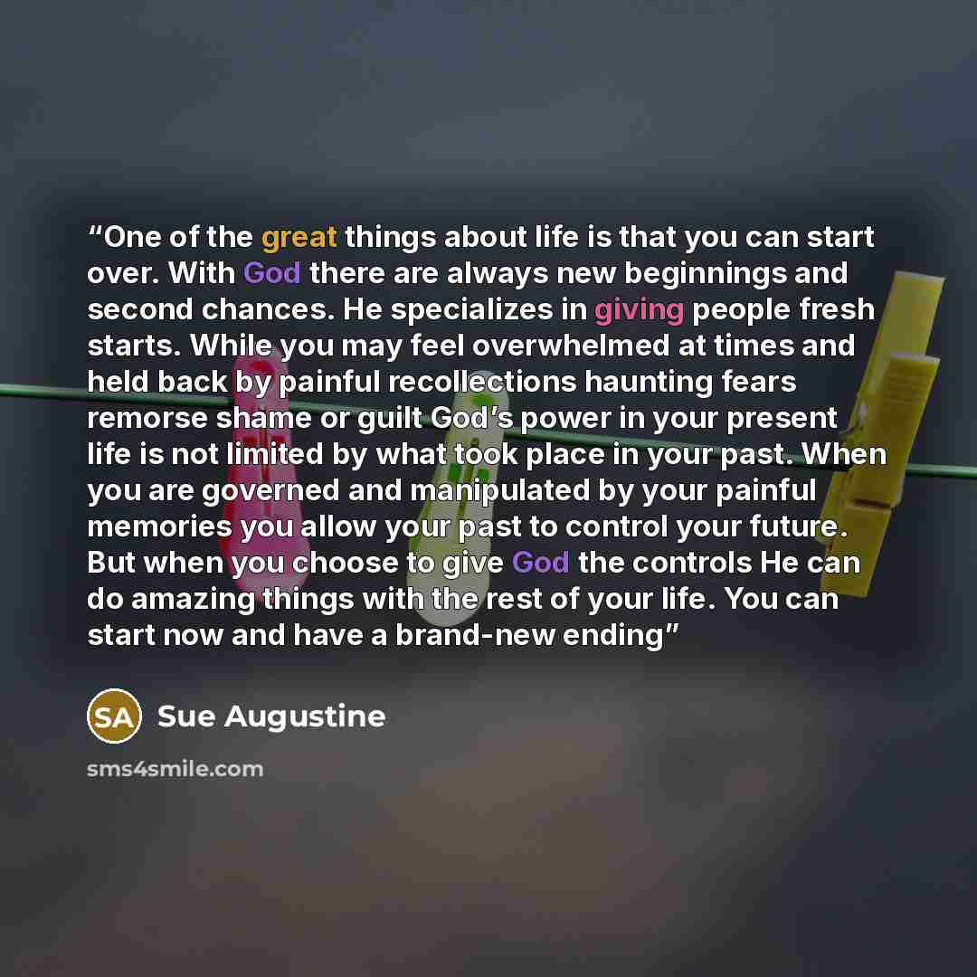 “One of the great things about life is that you can start over. With God there are always new beginnings and second chances. He specializes in giving people fresh starts. While you may feel overwhelmed at times and held back by painful recollections haunting fears remorse shame or guilt God’s power…” quote by Sue Augustine
