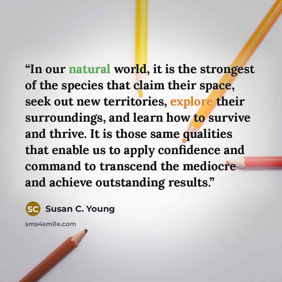 “In our natural world, it is the strongest of the species that claim their space, seek out new territories, explore their surroundings, and learn how to survive and thrive. It is those same qualities that enable us to apply confidence and command to transcend the mediocre and achieve outstanding…” quote by Susan C. Young