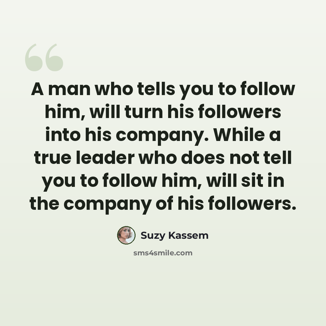 “A man who tells you to follow him, will turn his followers into his company. While a true leader who does not tell you to follow him, will sit in the company of his followers.” quote by Suzy Kassem