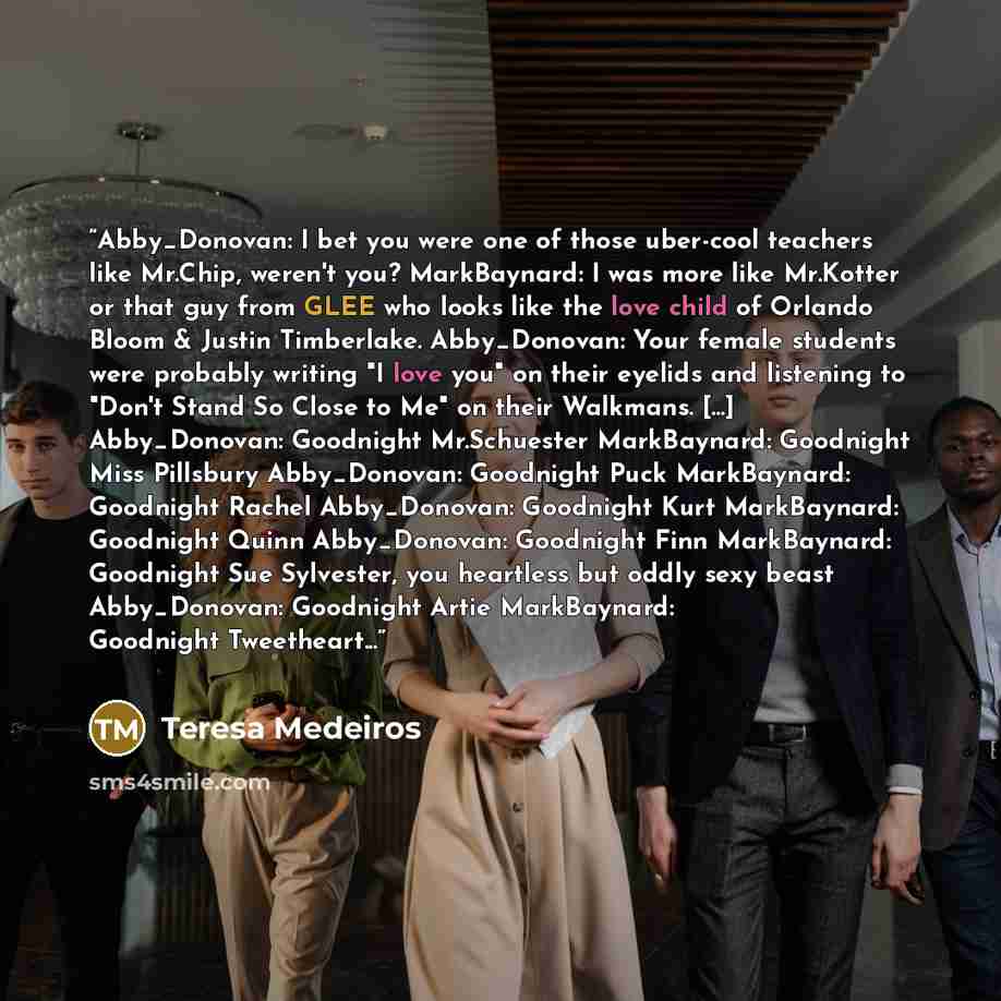 “Abby_Donovan: I bet you were one of those uber-cool teachers like Mr.Chip, weren't you? MarkBaynard: I was more like Mr.Kotter or that guy from GLEE who looks like the love child of Orlando Bloom & Justin Timberlake. Abby_Donovan: Your female students were probably writing "I love you" on their…” quote by Teresa Medeiros
