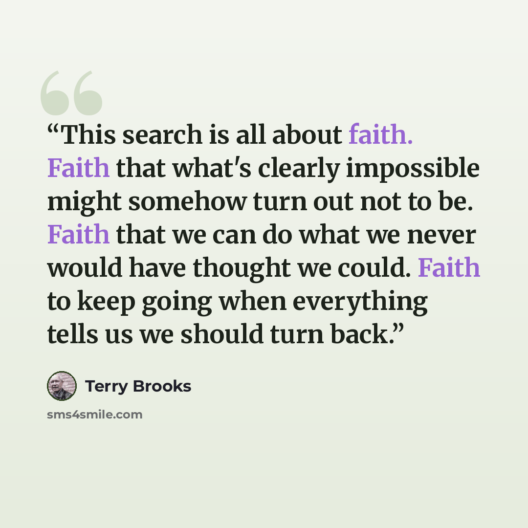 “This search is all about faith. Faith that what's clearly impossible might somehow turn out not to be. Faith that we can do what we never would have thought we could. Faith to keep going when everything tells us we should turn back.” quote by Terry Brooks