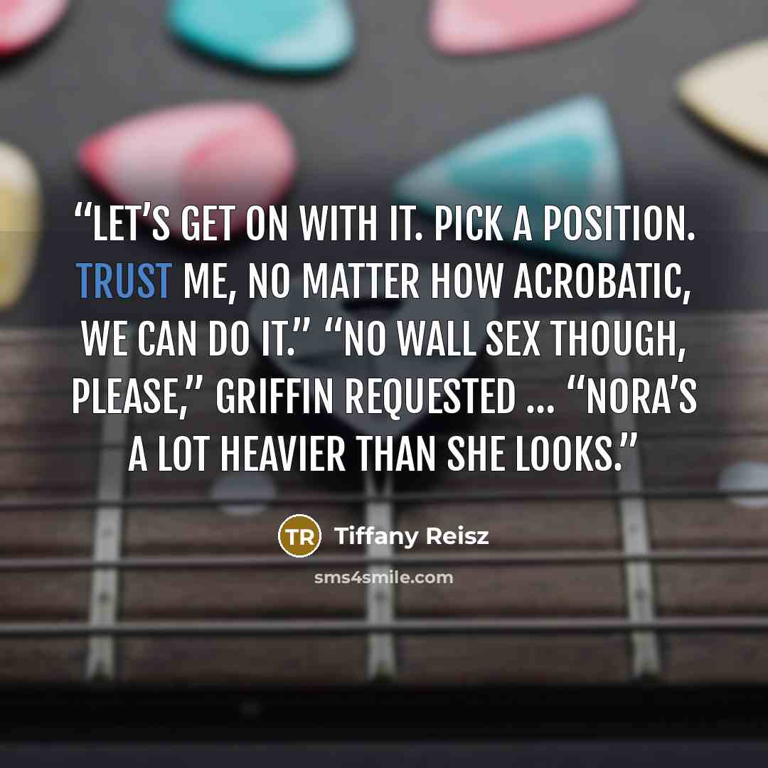 “Let’s get on with it. Pick a position. Trust me, no matter how acrobatic, we can do it.” “No wall sex though, please,” Griffin requested … “Nora’s a lot heavier than she looks.” quote by Tiffany Reisz