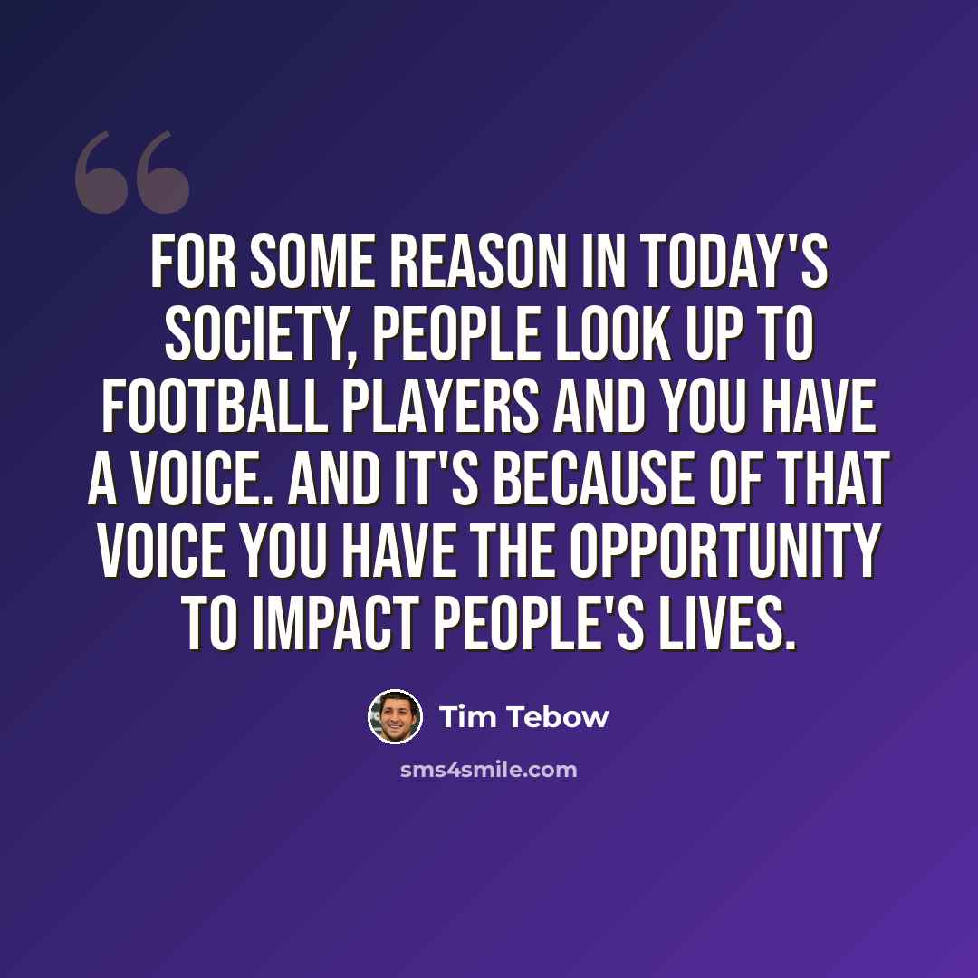 “For some reason in today's society, people look up to football players and you have a voice. And it's because of that voice you have the opportunity to impact people's lives.” quote by Tim Tebow