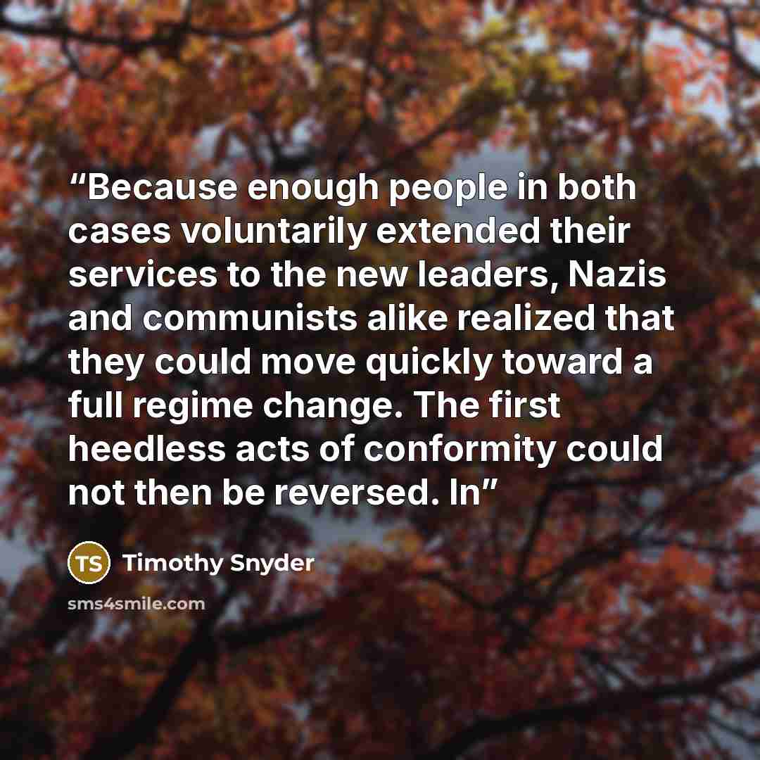 “Because enough people in both cases voluntarily extended their services to the new leaders, Nazis and communists alike realized that they could move quickly toward a full regime change. The first heedless acts of conformity could not then be reversed. In” quote by Timothy Snyder
