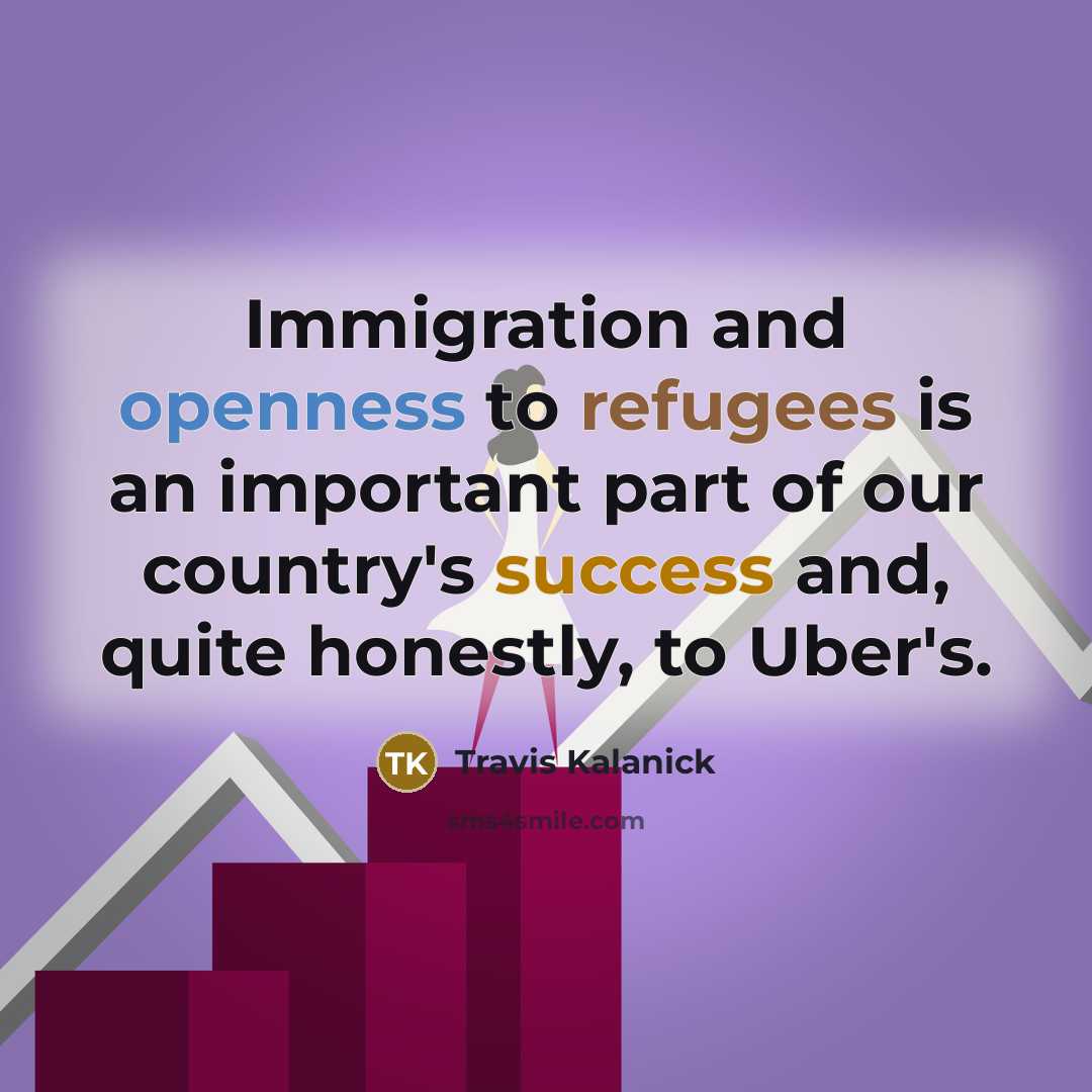 “Immigration and openness to refugees is an important part of our country's success and, quite honestly, to Uber's.” quote by Travis Kalanick