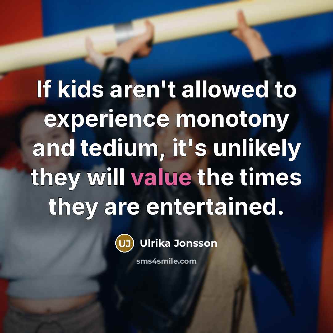 “If kids aren't allowed to experience monotony and tedium, it's unlikely they will value the times they are entertained.” quote by Ulrika Jonsson