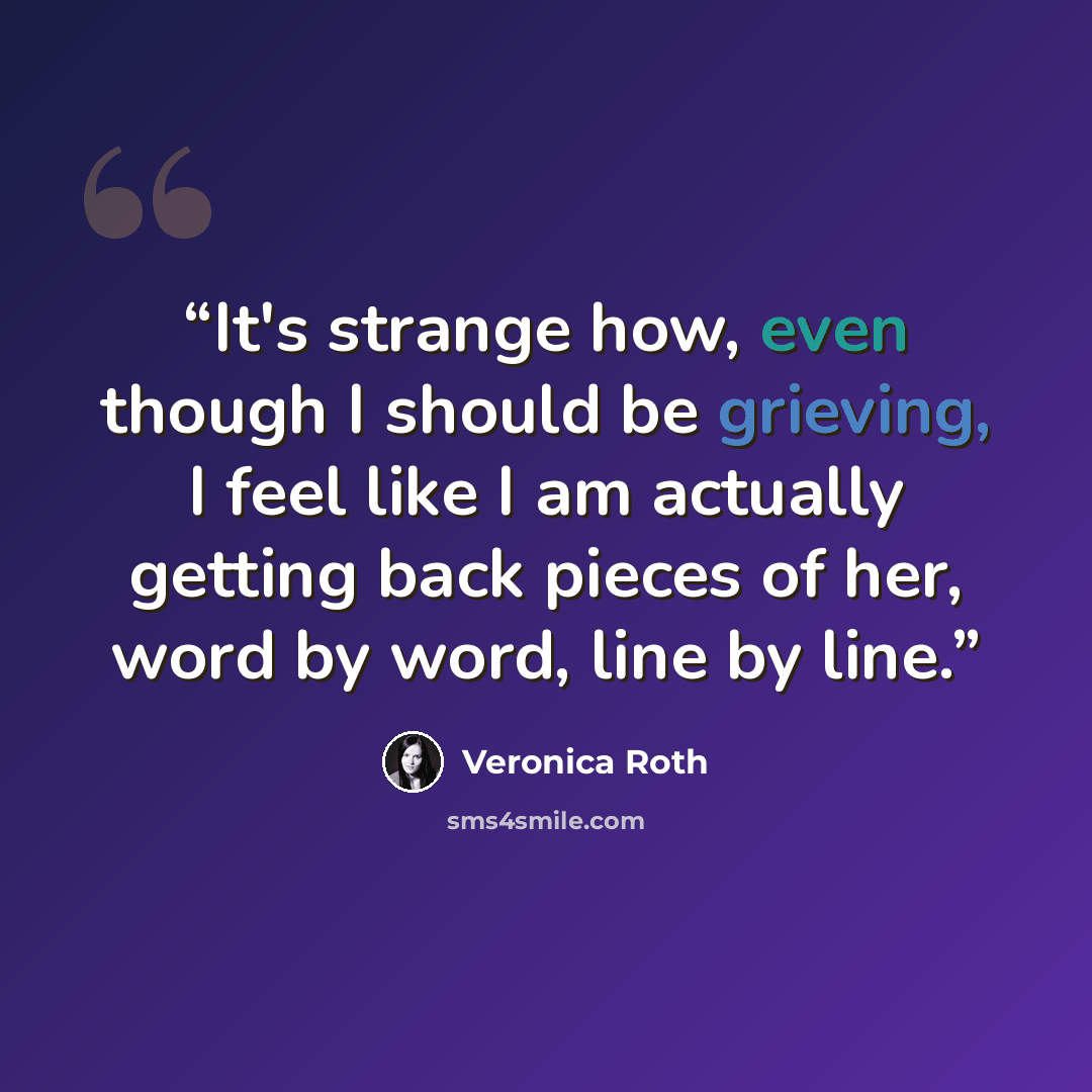 “It's strange how, even though I should be grieving, I feel like I am actually getting back pieces of her, word by word, line by line.” quote by Veronica Roth