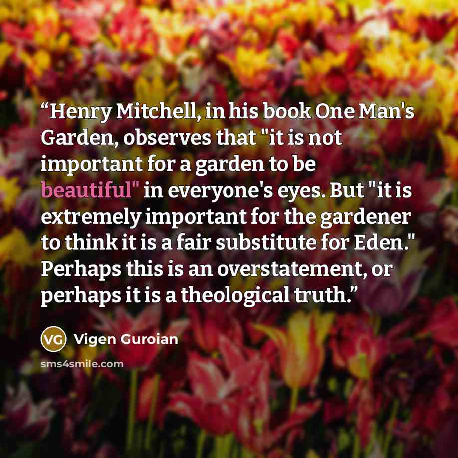 “Henry Mitchell, in his book One Man's Garden, observes that "it is not important for a garden to be beautiful" in everyone's eyes. But "it is extremely important for the gardener to think it is a fair substitute for Eden." Perhaps this is an overstatement, or perhaps it is a theological truth.” quote by Vigen Guroian
