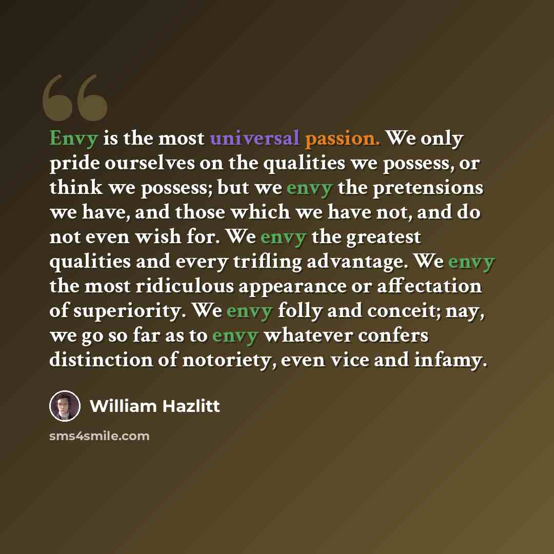 “Envy is the most universal passion. We only pride ourselves on the qualities we possess, or think we possess; but we envy the pretensions we have, and those which we have not, and do not even wish for. We envy the greatest qualities and every trifling advantage. We envy the most ridiculous…” quote by William Hazlitt