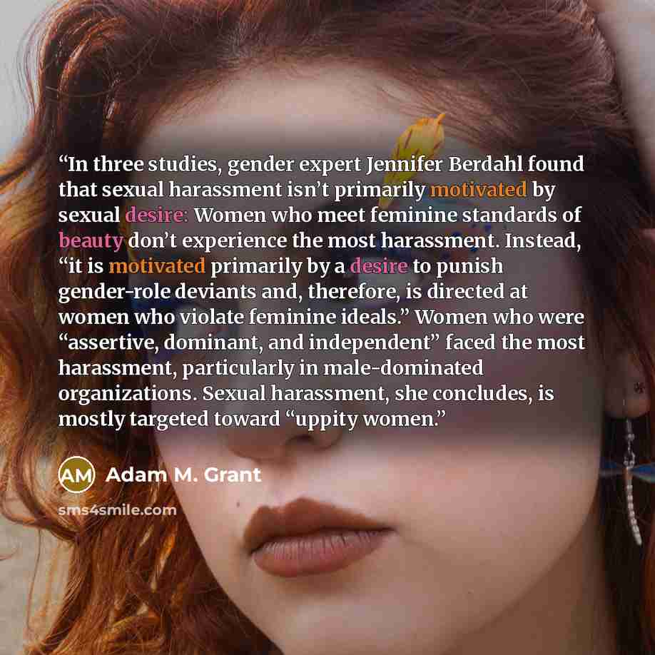 “In three studies, gender expert Jennifer Berdahl found that sexual harassment isn’t primarily motivated by sexual desire: Women who meet feminine standards of beauty don’t experience the most harassment. Instead, “it is motivated primarily by a desire to punish gender-role deviants and, therefore…” quote by Adam M. Grant