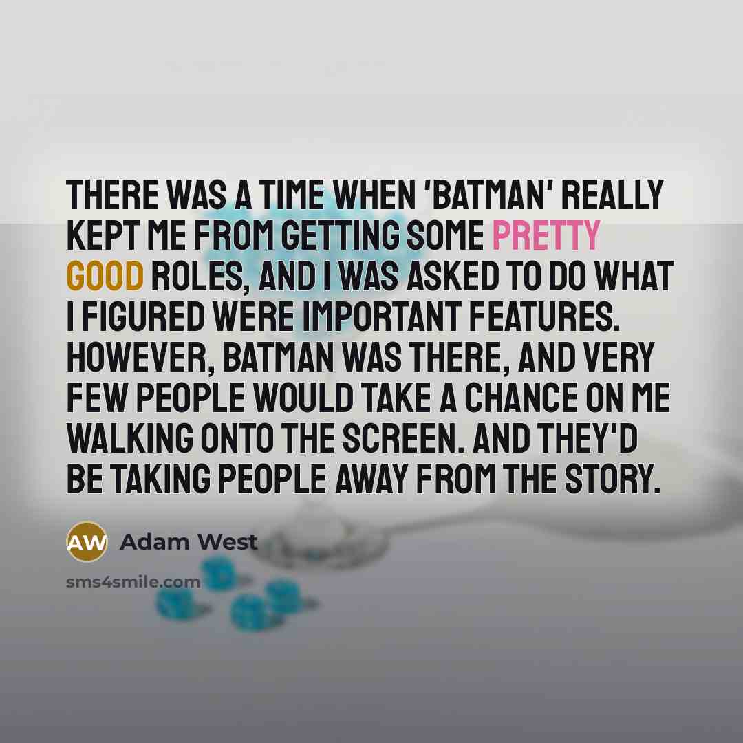 “There was a time when 'Batman' really kept me from getting some pretty good roles, and I was asked to do what I figured were important features. However, Batman was there, and very few people would take a chance on me walking onto the screen. And they'd be taking people away from the story.” quote by Adam West