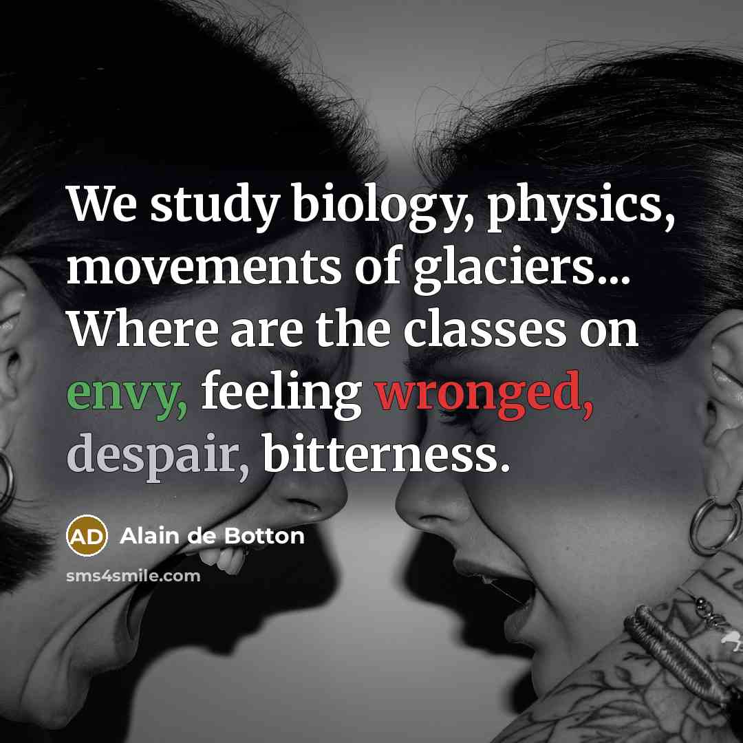 “We study biology, physics, movements of glaciers... Where are the classes on envy, feeling wronged, despair, bitterness.” quote by Alain de Botton