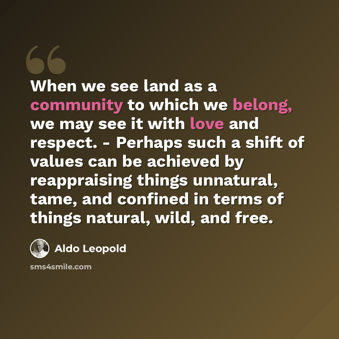 “When we see land as a community to which we belong, we may see it with love and respect. - Perhaps such a shift of values can be achieved by reappraising things unnatural, tame, and confined in terms of things natural, wild, and free.” quote by Aldo Leopold