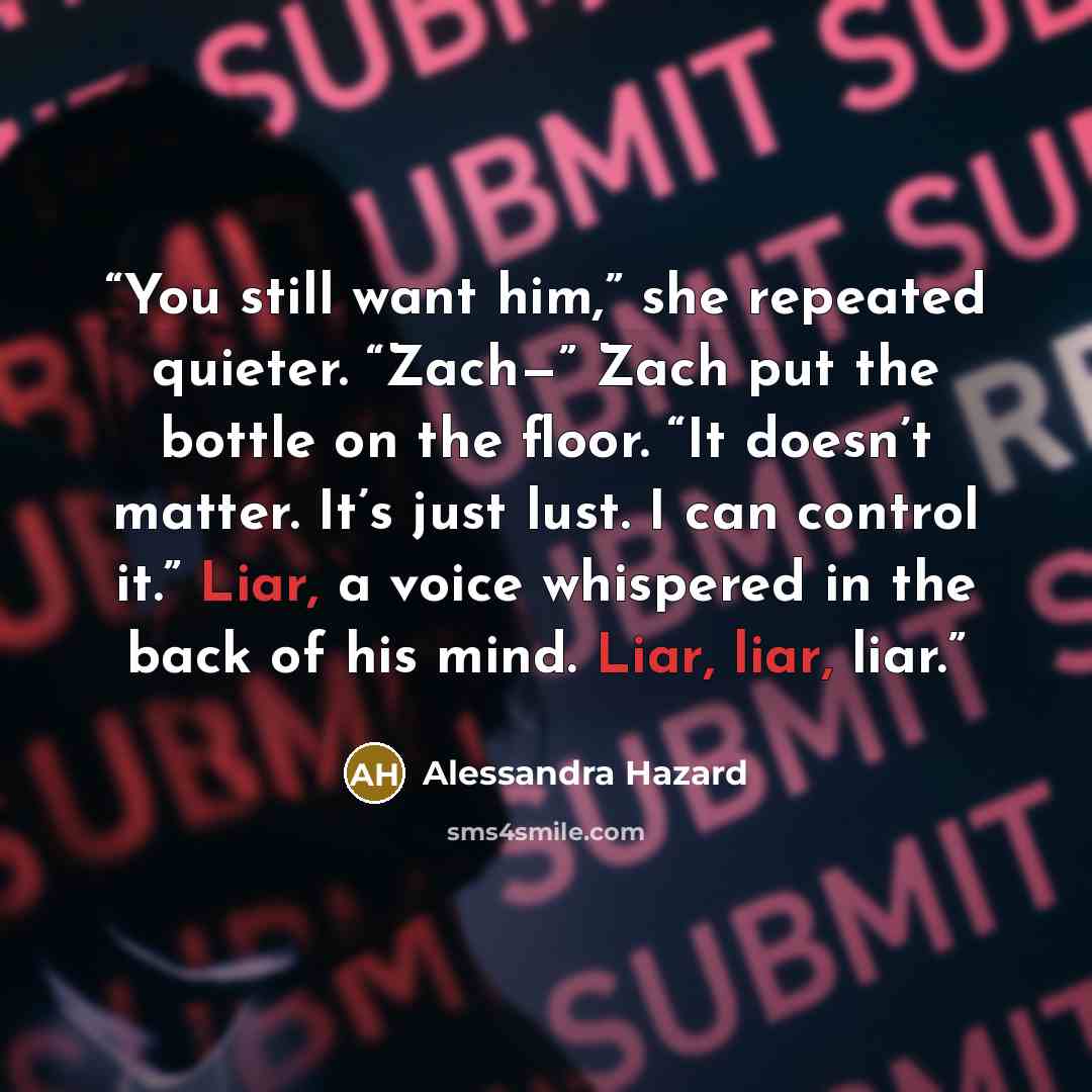“You still want him,” she repeated quieter. “Zach—” Zach put the bottle on the floor. “It doesn’t matter. It’s just lust. I can control it.” Liar, a voice whispered in the back of his mind. Liar, liar, liar.” quote by Alessandra Hazard