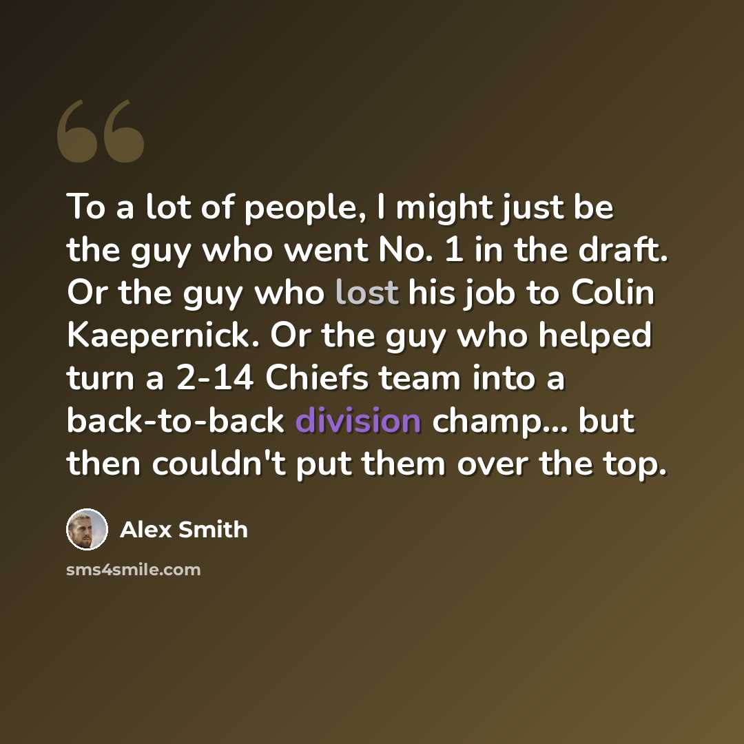 “To a lot of people, I might just be the guy who went No. 1 in the draft. Or the guy who lost his job to Colin Kaepernick. Or the guy who helped turn a 2-14 Chiefs team into a back-to-back division champ... but then couldn't put them over the top.” quote by Alex Smith