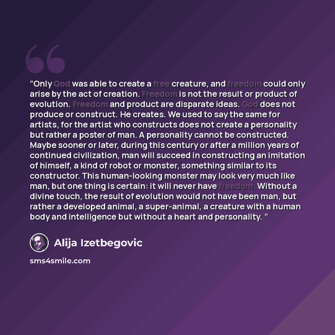 “Only God was able to create a free creature, and freedom could only arise by the act of creation. Freedom is not the result or product of evolution. Freedom and product are disparate ideas. God does not produce or construct. He creates. We used to say the same for artists, for the artist who…” quote by Alija Izetbegović