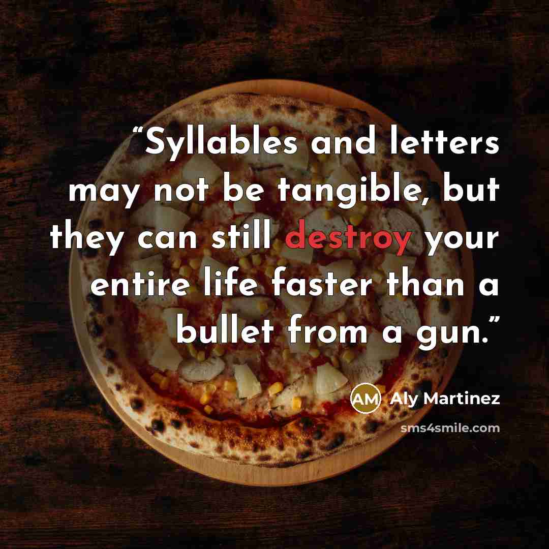 “Syllables and letters may not be tangible, but they can still destroy your entire life faster than a bullet from a gun.” quote by Aly Martinez