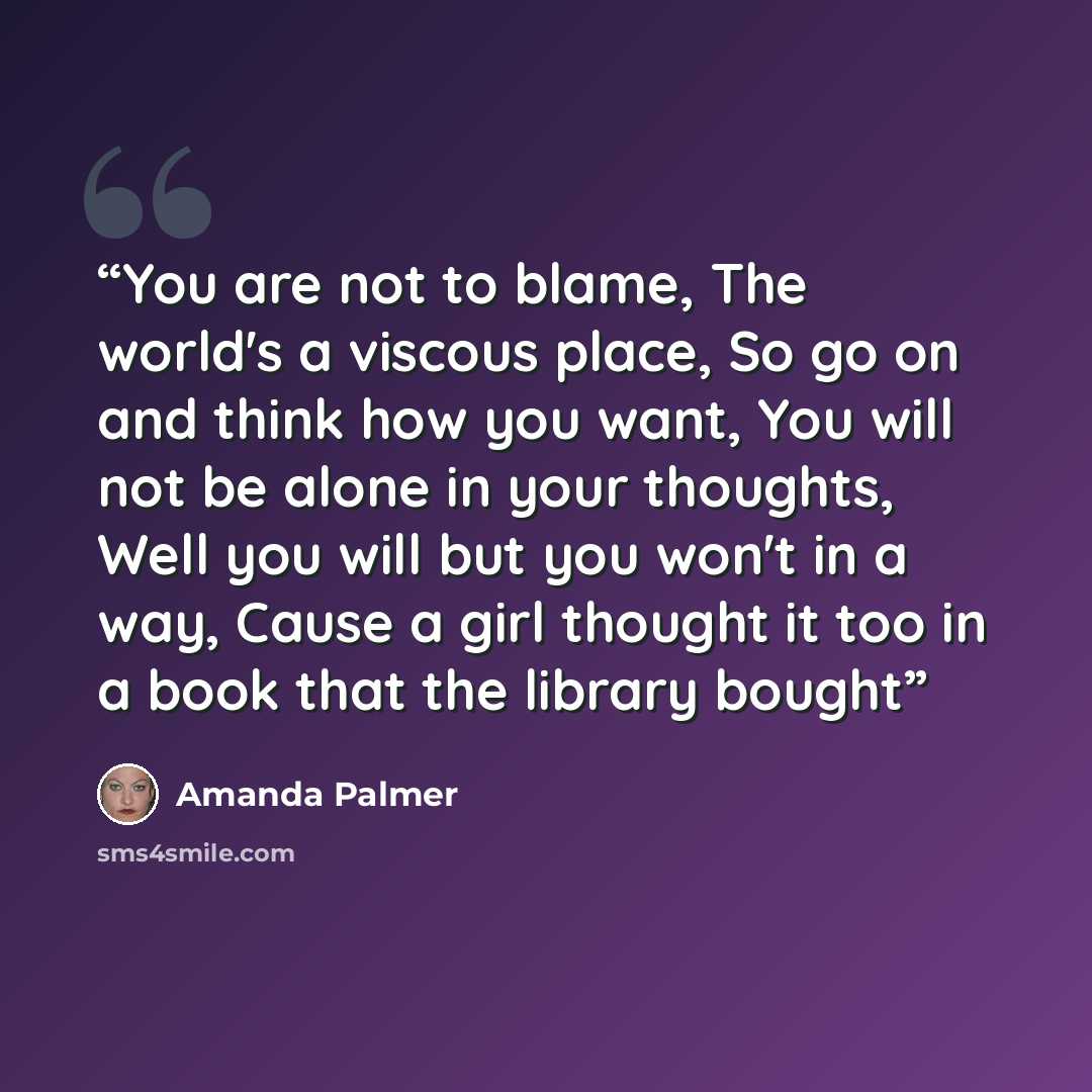 “You are not to blame, The world's a viscous place, So go on and think how you want, You will not be alone in your thoughts, Well you will but you won't in a way, Cause a girl thought it too in a book that the library bought” quote by Amanda Palmer