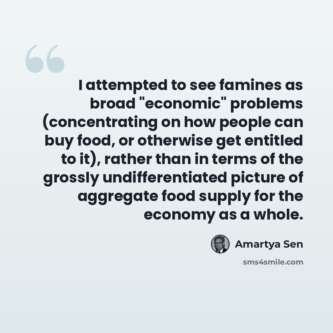 “I attempted to see famines as broad "economic" problems (concentrating on how people can buy food, or otherwise get entitled to it), rather than in terms of the grossly undifferentiated picture of aggregate food supply for the economy as a whole.” quote by Amartya Sen