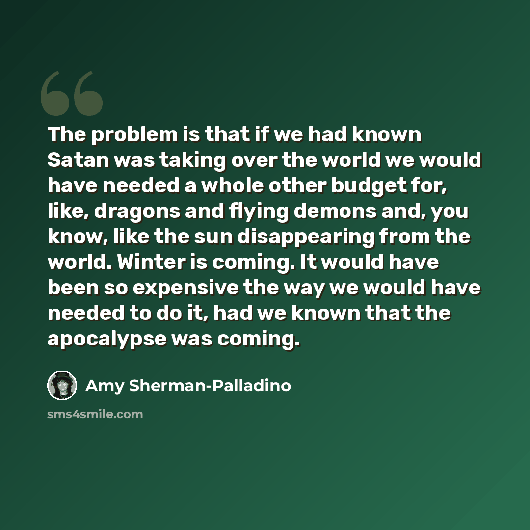 “The problem is that if we had known Satan was taking over the world we would have needed a whole other budget for, like, dragons and flying demons and, you know, like the sun disappearing from the world. Winter is coming. It would have been so expensive the way we would have needed to do it, had…” quote by Amy Sherman-Palladino