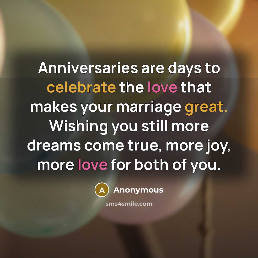 “Anniversaries are days to celebrate the love that makes your marriage great. Wishing you still more dreams come true, more joy, more love for both of you.” quote by Anonymous