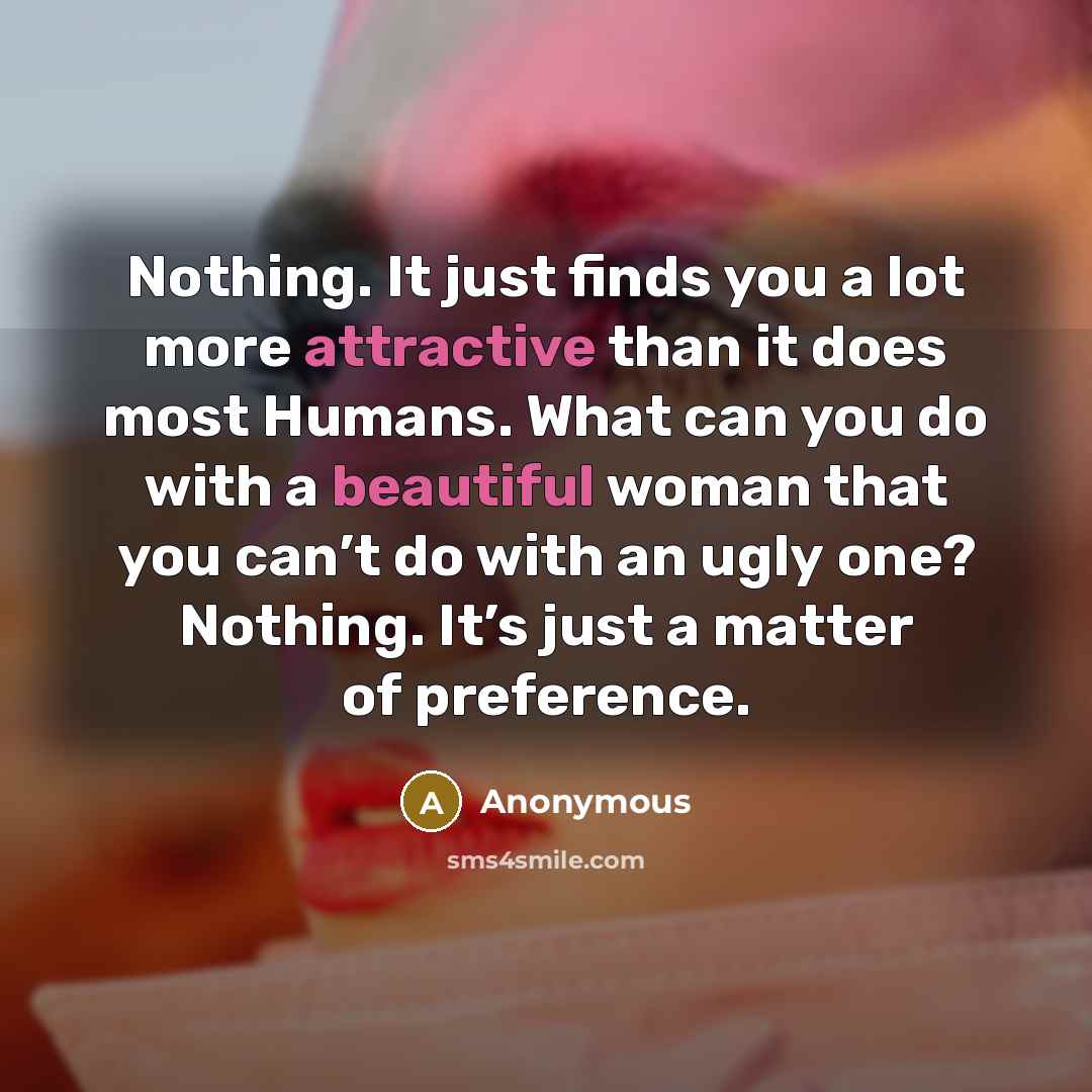 “Nothing. It just finds you a lot more attractive than it does most Humans. What can you do with a beautiful woman that you can’t do with an ugly one? Nothing. It’s just a matter of preference.” quote by Anonymous
