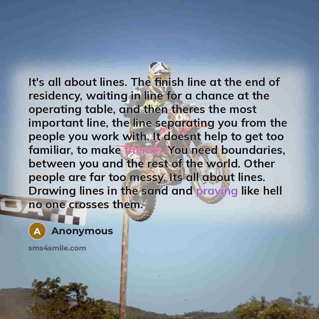 “It's all about lines. The finish line at the end of residency, waiting in line for a chance at the operating table, and then theres the most important line, the line separating you from the people you work with. It doesnt help to get too familiar, to make friends. You need boundaries, between you…” quote by Anonymous