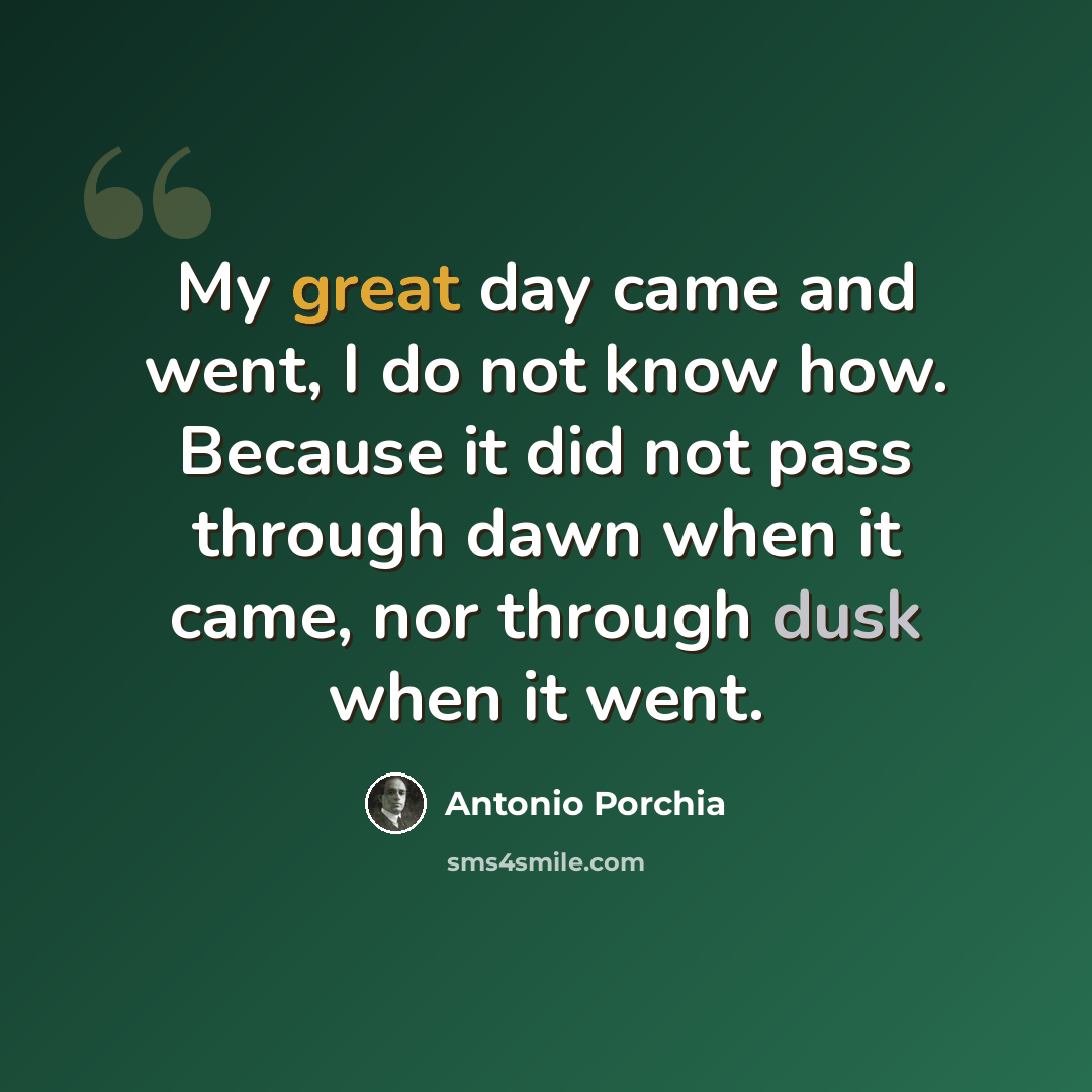“My great day came and went, I do not know how. Because it did not pass through dawn when it came, nor through dusk when it went.” quote by Antonio Porchia