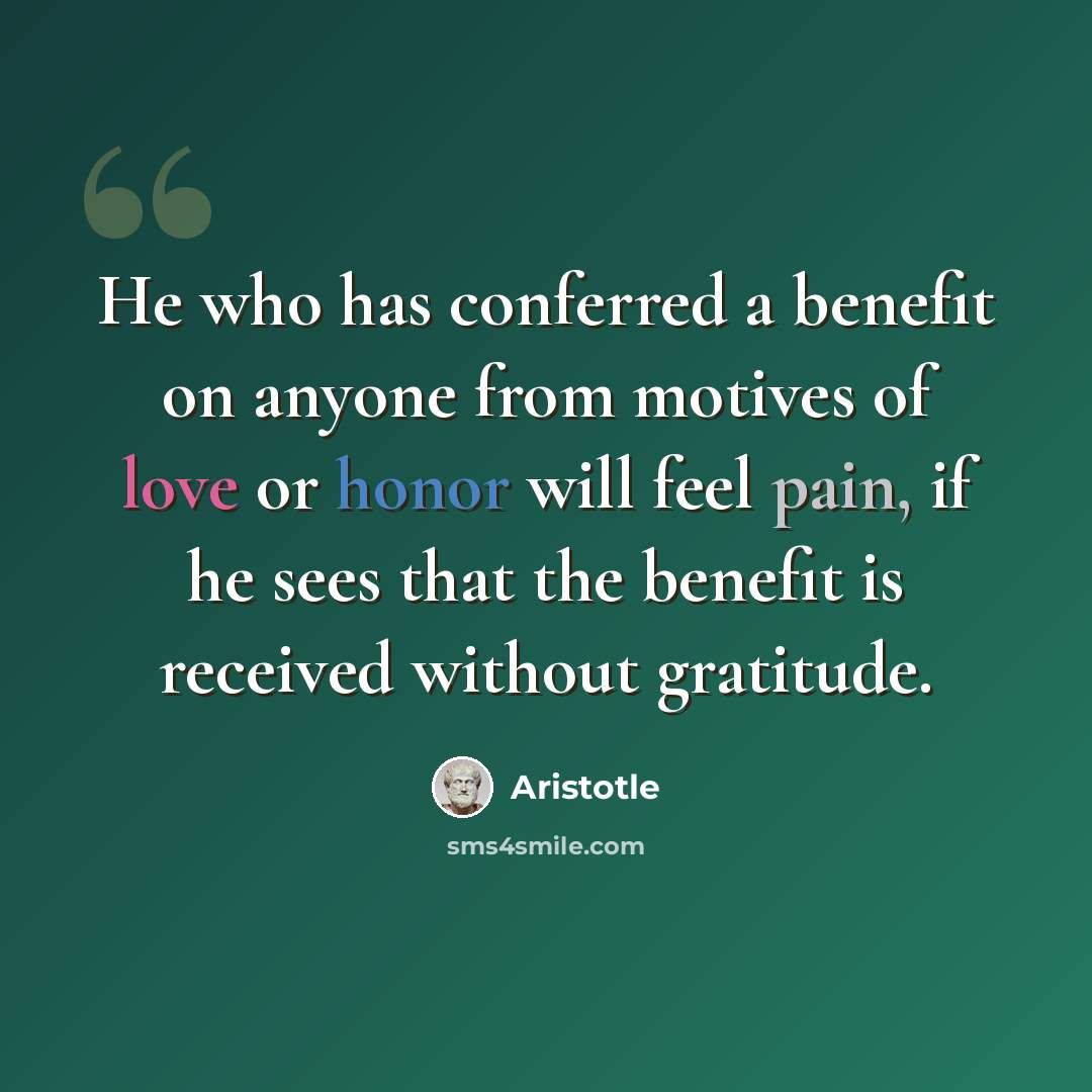“He who has conferred a benefit on anyone from motives of love or honor will feel pain, if he sees that the benefit is received without gratitude.” quote by Aristotle