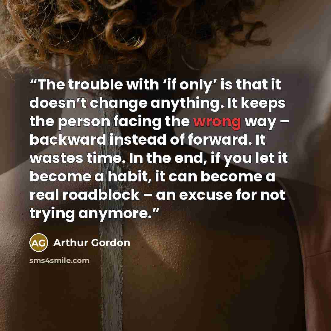 “The trouble with ‘if only’ is that it doesn’t change anything. It keeps the person facing the wrong way – backward instead of forward. It wastes time. In the end, if you let it become a habit, it can become a real roadblock – an excuse for not trying anymore.” quote by Arthur Gordon