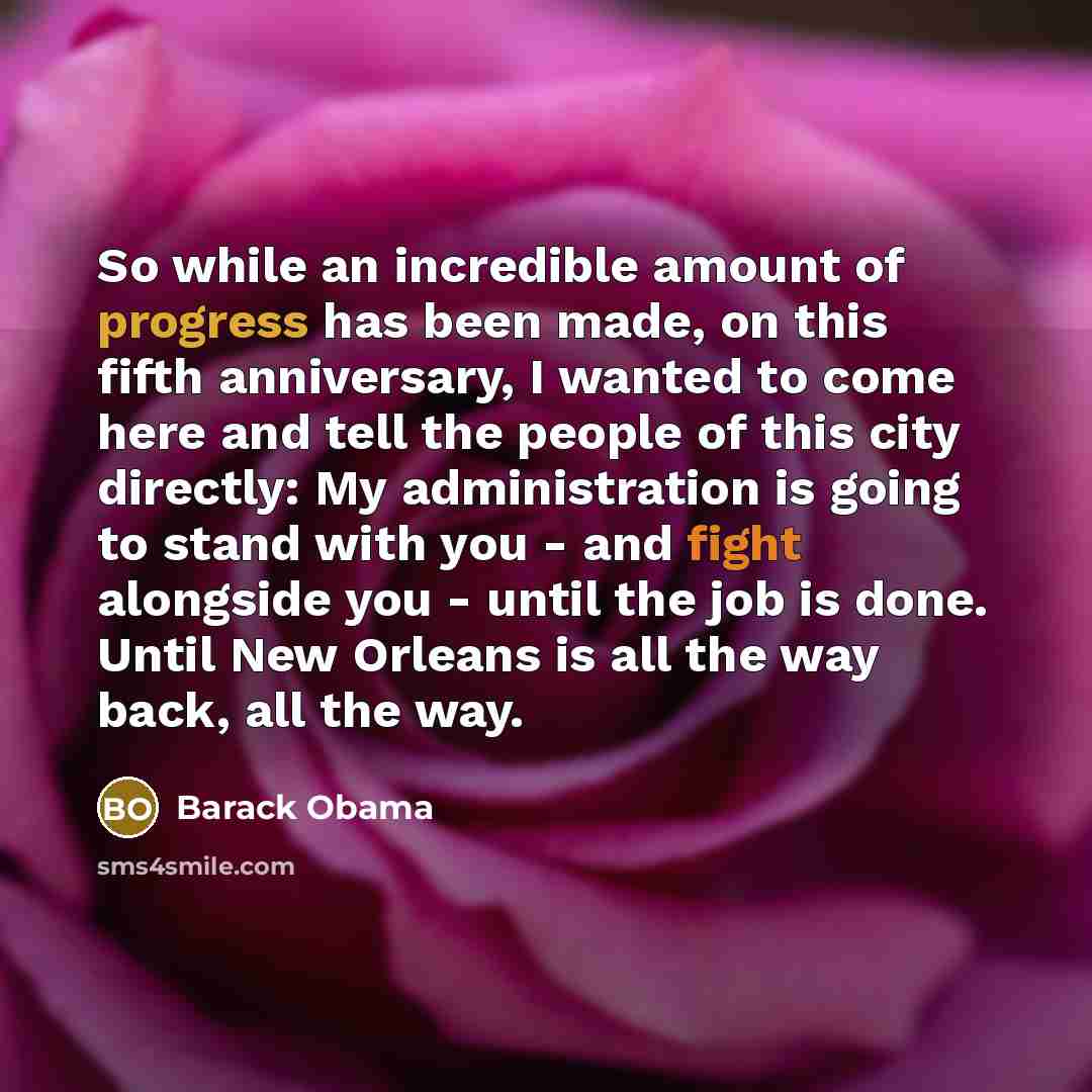 “So while an incredible amount of progress has been made, on this fifth anniversary, I wanted to come here and tell the people of this city directly: My administration is going to stand with you - and fight alongside you - until the job is done. Until New Orleans is all the way back, all the way.” quote by Barack Obama