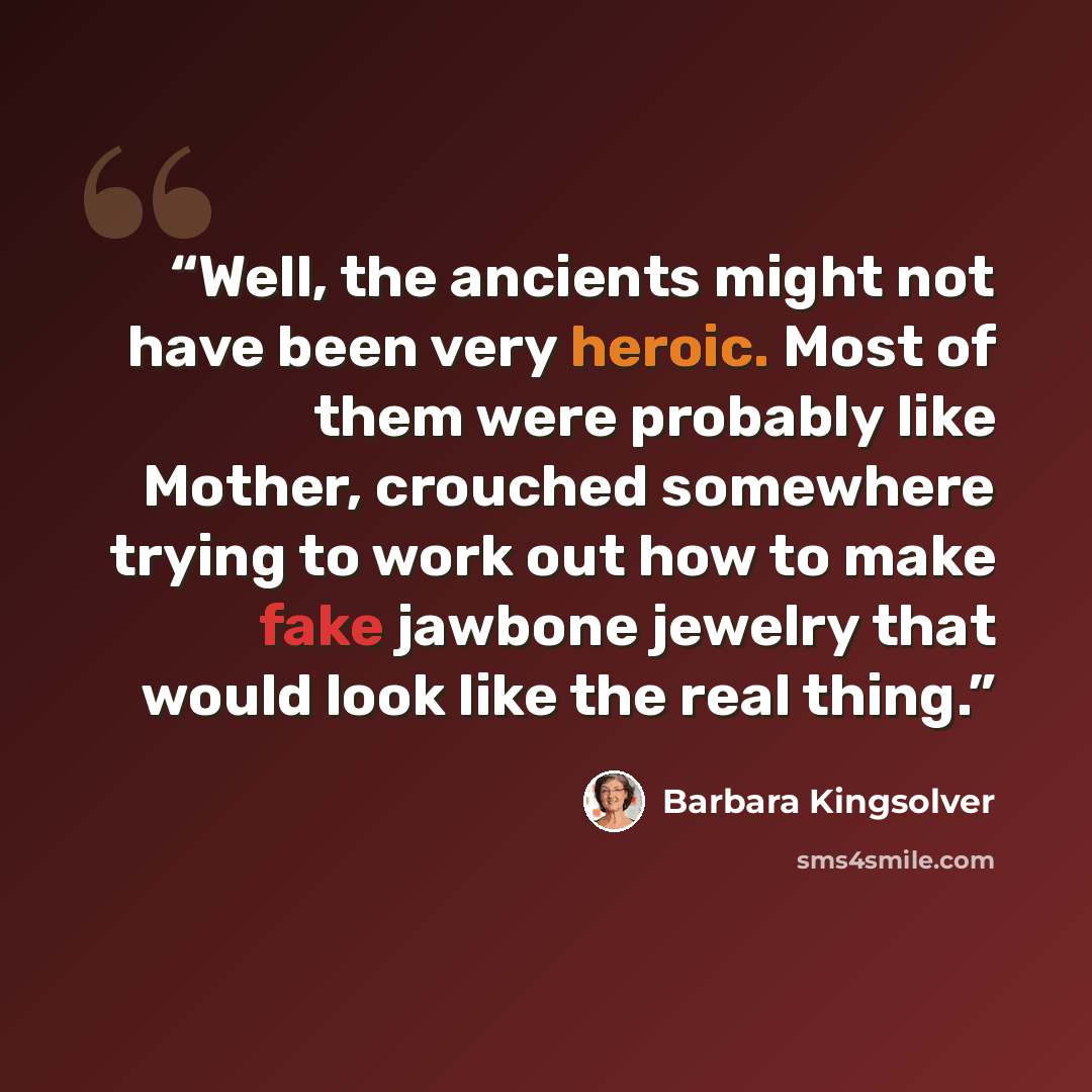 “Well, the ancients might not have been very heroic. Most of them were probably like Mother, crouched somewhere trying to work out how to make fake jawbone jewelry that would look like the real thing.” quote by Barbara Kingsolver