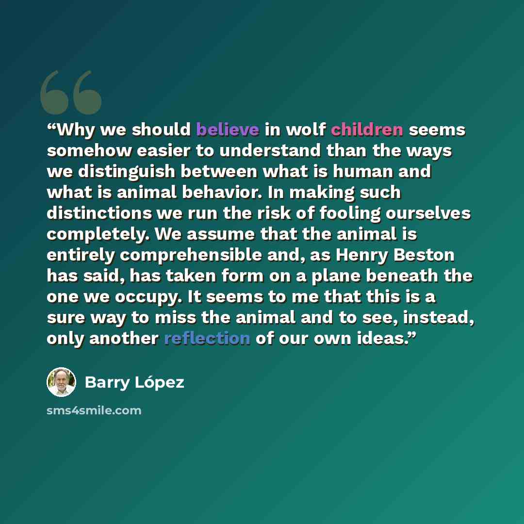 “Why we should believe in wolf children seems somehow easier to understand than the ways we distinguish between what is human and what is animal behavior. In making such distinctions we run the risk of fooling ourselves completely. We assume that the animal is entirely comprehensible and, as Henry…” quote by Barry Lopez