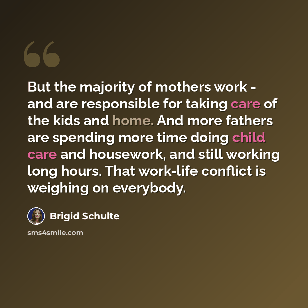 “But the majority of mothers work - and are responsible for taking care of the kids and home. And more fathers are spending more time doing child care and housework, and still working long hours. That work-life conflict is weighing on everybody.” quote by Brigid Schulte