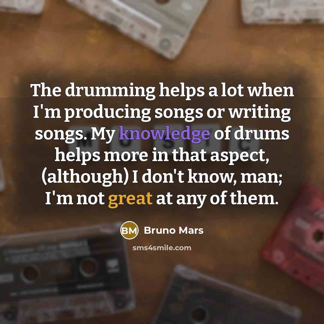 “The drumming helps a lot when I'm producing songs or writing songs. My knowledge of drums helps more in that aspect, (although) I don't know, man; I'm not great at any of them.” quote by Bruno Mars