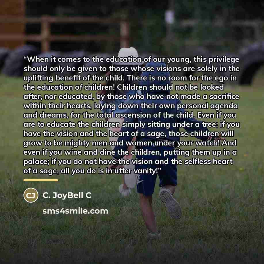 “When it comes to the education of our young, this privilege should only be given to those whose visions are solely in the uplifting benefit of the child. There is no room for the ego in the education of children! Children should not be looked after, nor educated, by those who have not made a…” quote by C. JoyBell C