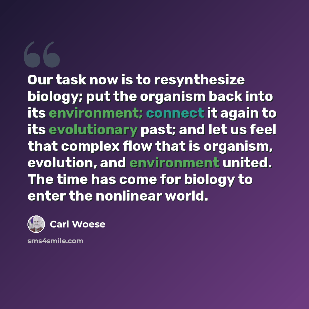 “Our task now is to resynthesize biology; put the organism back into its environment; connect it again to its evolutionary past; and let us feel that complex flow that is organism, evolution, and environment united. The time has come for biology to enter the nonlinear world.” quote by Carl Woese