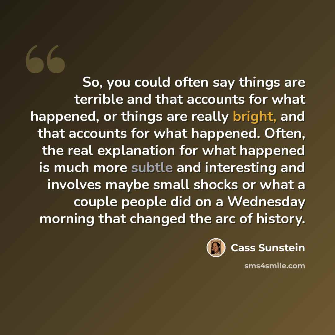 “So, you could often say things are terrible and that accounts for what happened, or things are really bright, and that accounts for what happened. Often, the real explanation for what happened is much more subtle and interesting and involves maybe small shocks or what a couple people did on a…” quote by Cass Sunstein