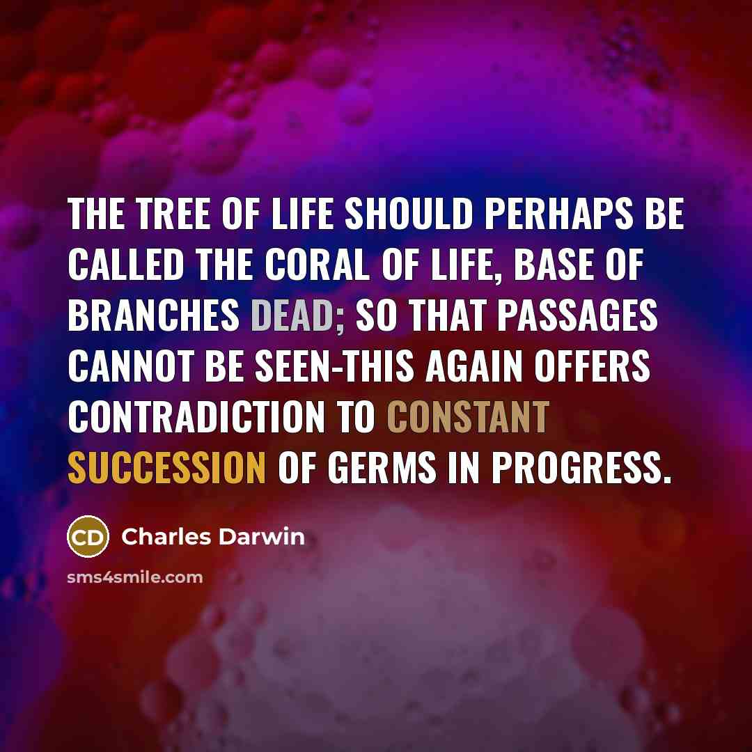 “The tree of life should perhaps be called the coral of life, base of branches dead; so that passages cannot be seen-this again offers contradiction to constant succession of germs in progress.” quote by Charles Darwin