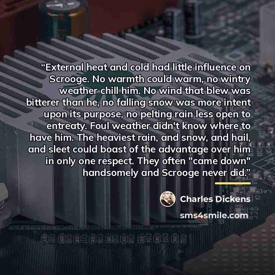 “External heat and cold had little influence on Scrooge. No warmth could warm, no wintry weather chill him. No wind that blew was bitterer than he, no falling snow was more intent upon its purpose, no pelting rain less open to entreaty. Foul weather didn't know where to have him. The heaviest rain…” quote by Charles Dickens