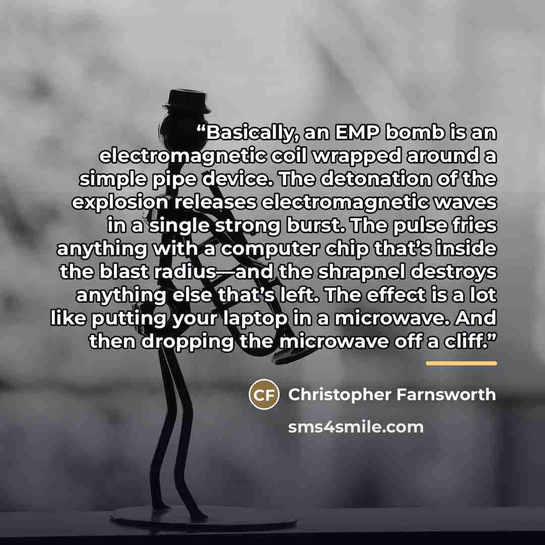 “Basically, an EMP bomb is an electromagnetic coil wrapped around a simple pipe device. The detonation of the explosion releases electromagnetic waves in a single strong burst. The pulse fries anything with a computer chip that’s inside the blast radius—and the shrapnel destroys anything else…” quote by Christopher Farnsworth