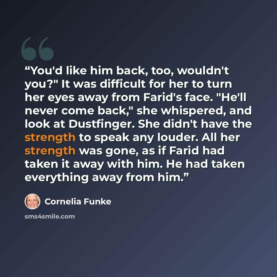“You'd like him back, too, wouldn't you?" It was difficult for her to turn her eyes away from Farid's face. "He'll never come back," she whispered, and look at Dustfinger. She didn't have the strength to speak any louder. All her strength was gone, as if Farid had taken it away with him. He had…” quote by Cornelia Funke