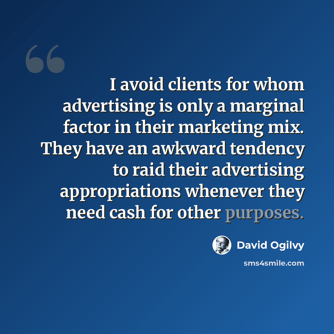 “I avoid clients for whom advertising is only a marginal factor in their marketing mix. They have an awkward tendency to raid their advertising appropriations whenever they need cash for other purposes.” quote by David Ogilvy