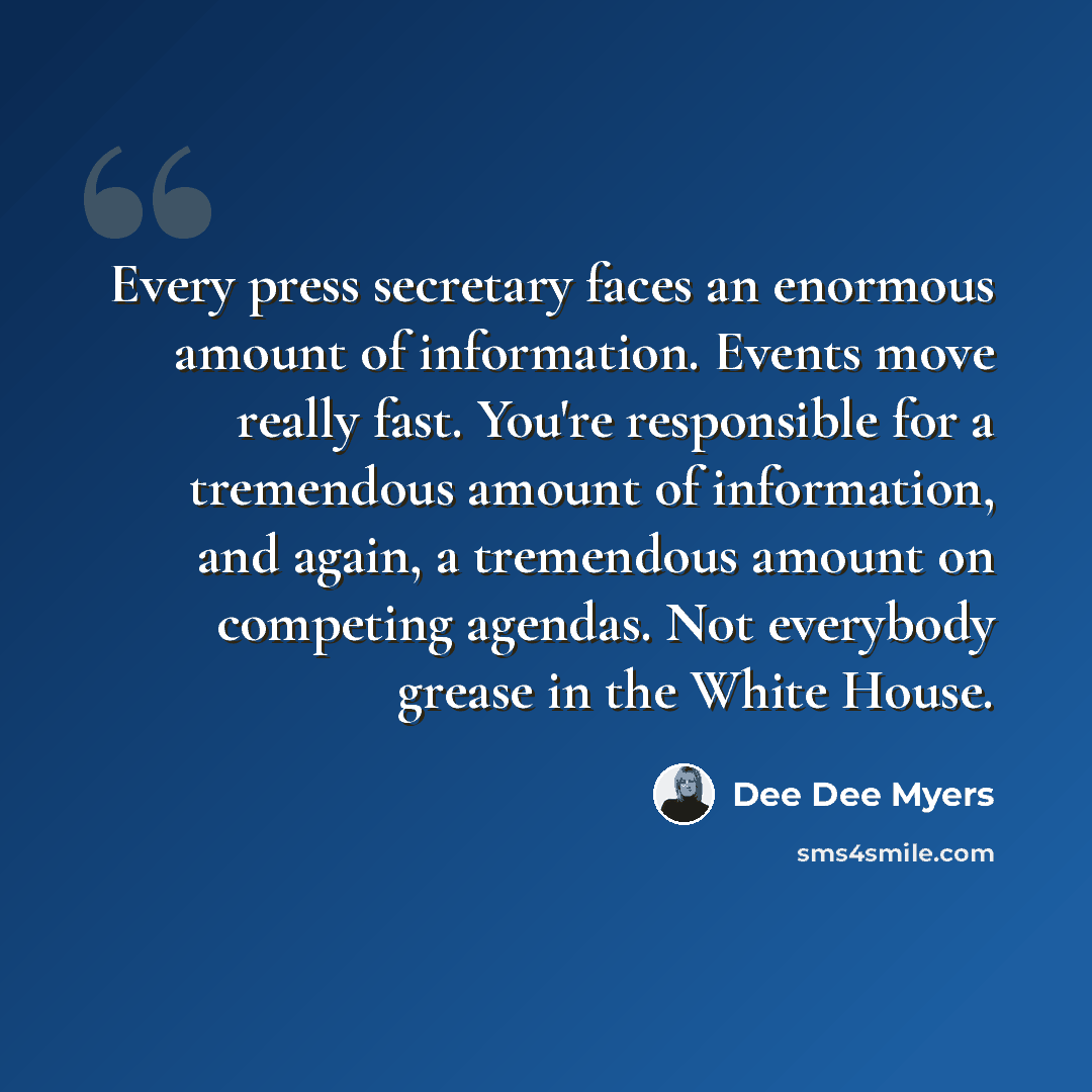 “Every press secretary faces an enormous amount of information. Events move really fast. You're responsible for a tremendous amount of information, and again, a tremendous amount on competing agendas. Not everybody grease in the White House.” quote by Dee Dee Myers